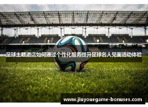 足球主题酒店如何通过个性化服务提升足球名人见面活动体验